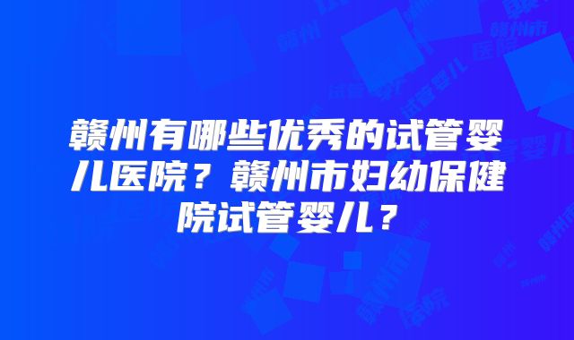 赣州有哪些优秀的试管婴儿医院?赣州市妇幼保健院试管婴儿?
