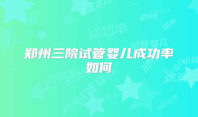 郑州三院试管婴儿成功率如何