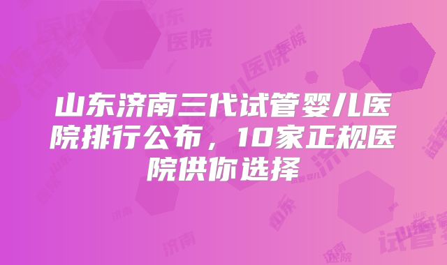 山东济南三代试管婴儿医院排行公布，10家正规医院供你选择