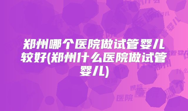 郑州哪个医院做试管婴儿较好(郑州什么医院做试管婴儿)