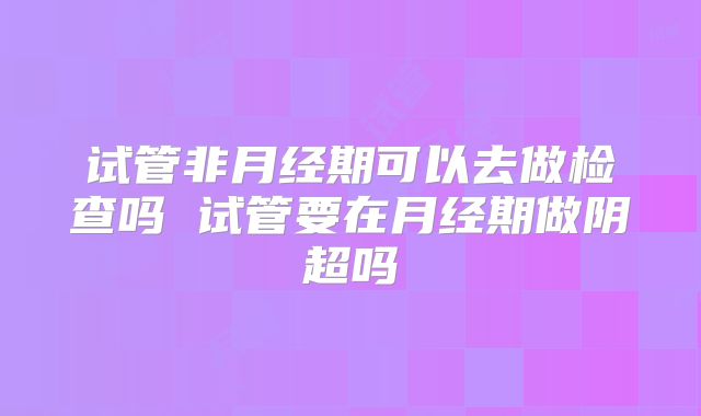 试管非月经期可以去做检查吗 试管要在月经期做阴超吗