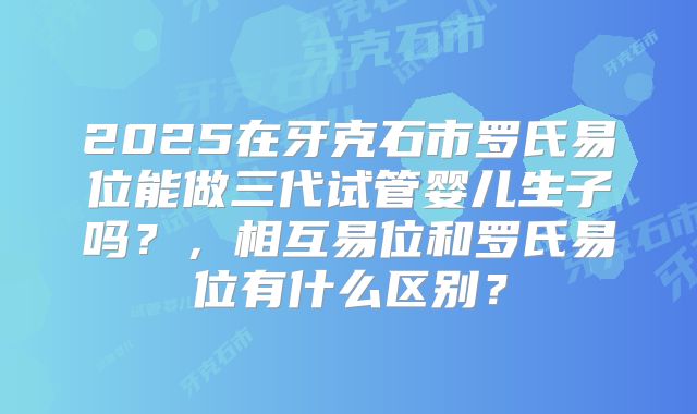 2025在牙克石市罗氏易位能做三代试管婴儿生子吗？，相互易位和罗氏易位有什么区别？