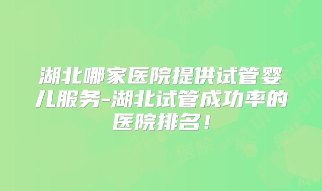 湖北哪家医院提供试管婴儿服务-湖北试管成功率的医院排名！