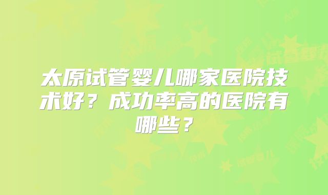 太原试管婴儿哪家医院技术好？成功率高的医院有哪些？