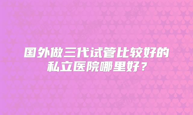 国外做三代试管比较好的私立医院哪里好?