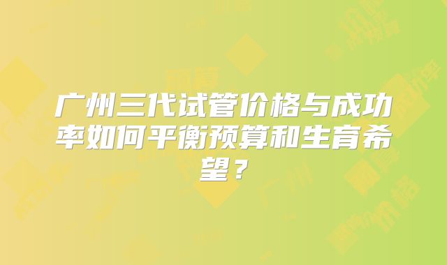 广州三代试管价格与成功率如何平衡预算和生育希望?
