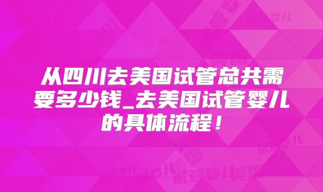 从四川去美国试管总共需要多少钱_去美国试管婴儿的具体流程!