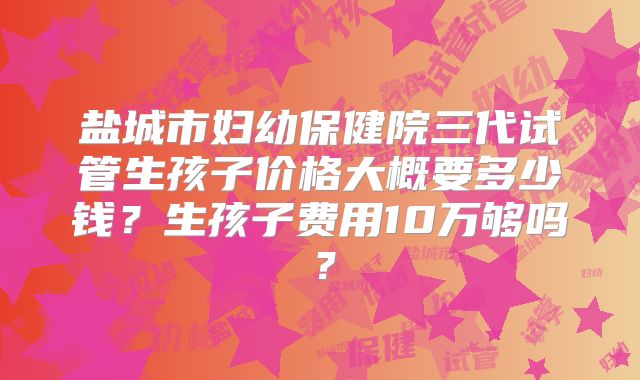 盐城市妇幼保健院三代试管生孩子价格大概要多少钱？生孩子费用10万够吗？
