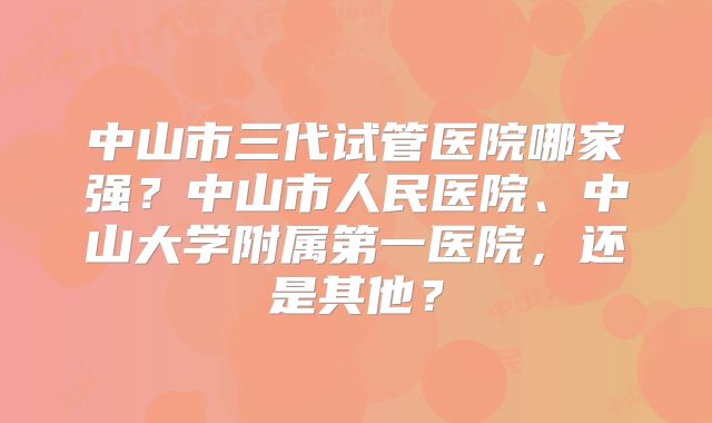 中山市三代试管医院哪家强？中山市人民医院、中山大学附属第一医院，还是其他？