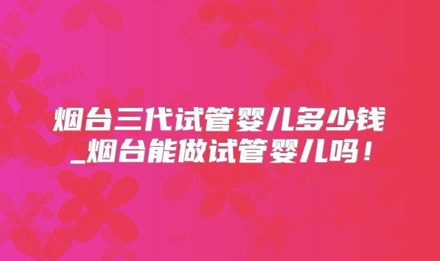 烟台三代试管婴儿多少钱_烟台能做试管婴儿吗！