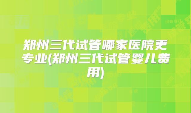 郑州三代试管哪家医院更专业(郑州三代试管婴儿费用)