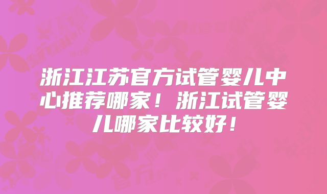 浙江江苏官方试管婴儿中心推荐哪家！浙江试管婴儿哪家比较好！