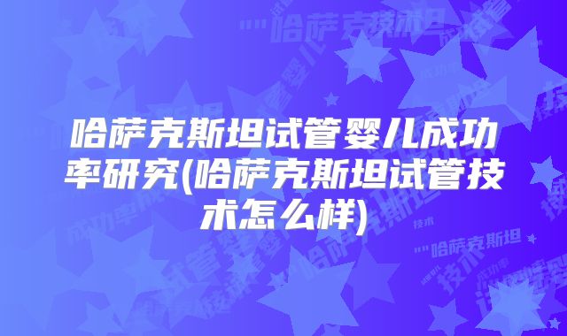 哈萨克斯坦试管婴儿成功率研究(哈萨克斯坦试管技术怎么样)