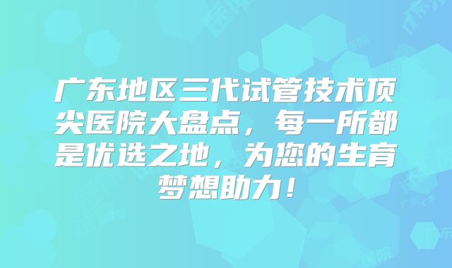 广东地区三代试管技术顶尖医院大盘点,每一所都是优选之地,为您的生育梦想助力!