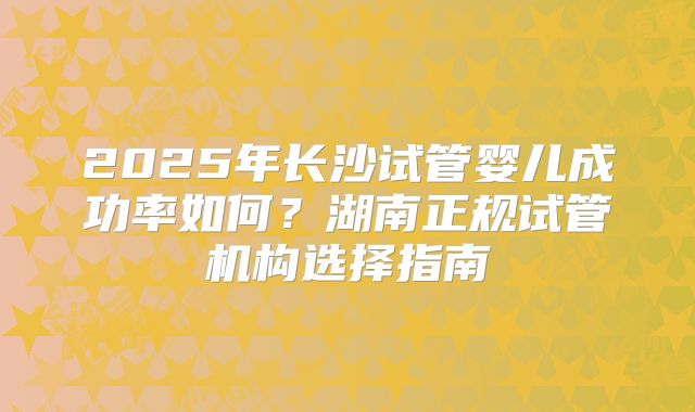 2025年长沙试管婴儿成功率如何？湖南正规试管机构选择指南