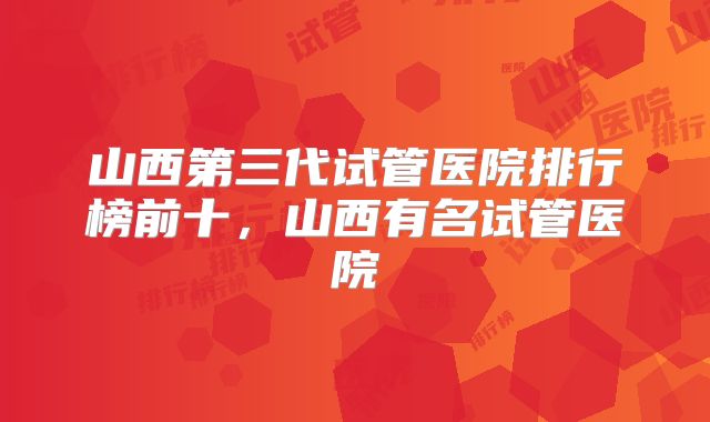 山西第三代试管医院排行榜前十，山西有名试管医院