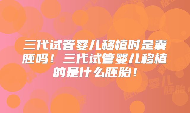 三代试管婴儿移植时是囊胚吗!三代试管婴儿移植的是什么胚胎!