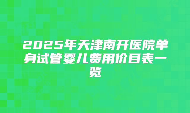 2025年天津南开医院单身试管婴儿费用价目表一览