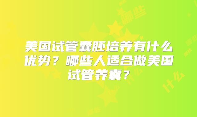 美国试管囊胚培养有什么优势？哪些人适合做美国试管养囊？