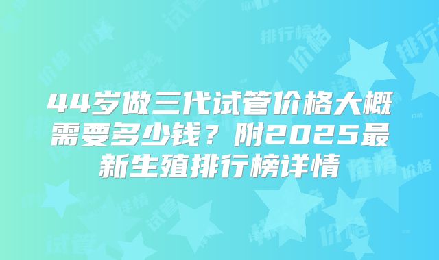 44岁做三代试管价格大概需要多少钱？附2025最新生殖排行榜详情