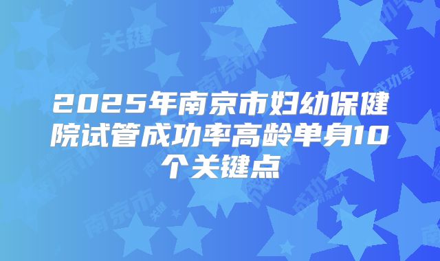 2025年南京市妇幼保健院试管成功率高龄单身10个关键点