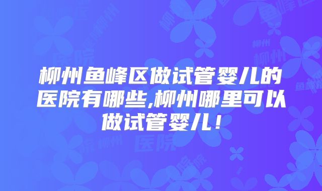 柳州鱼峰区做试管婴儿的医院有哪些,柳州哪里可以做试管婴儿！