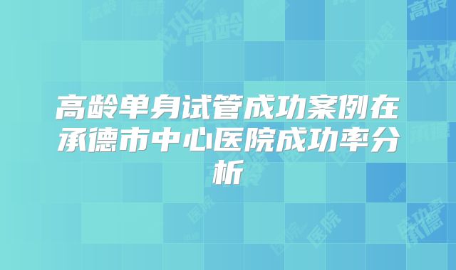 高龄单身试管成功案例在承德市中心医院成功率分析
