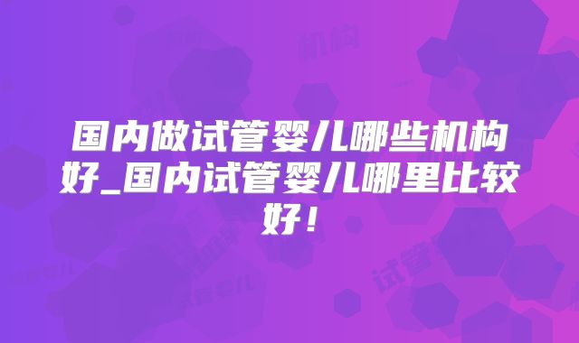 国内做试管婴儿哪些机构好_国内试管婴儿哪里比较好！