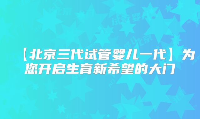 【北京三代试管婴儿一代】为您开启生育新希望的大门