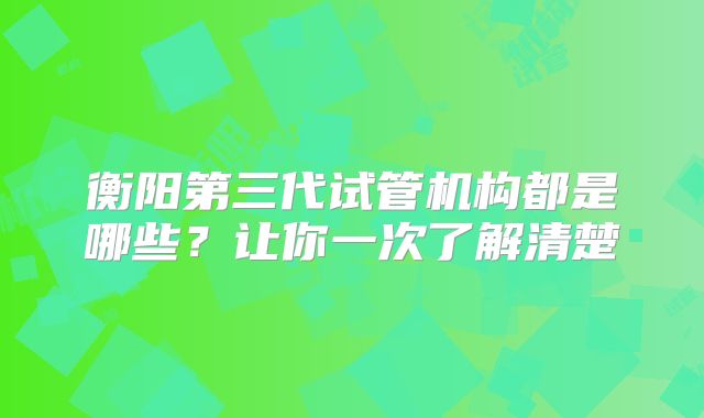 衡阳第三代试管机构都是哪些？让你一次了解清楚