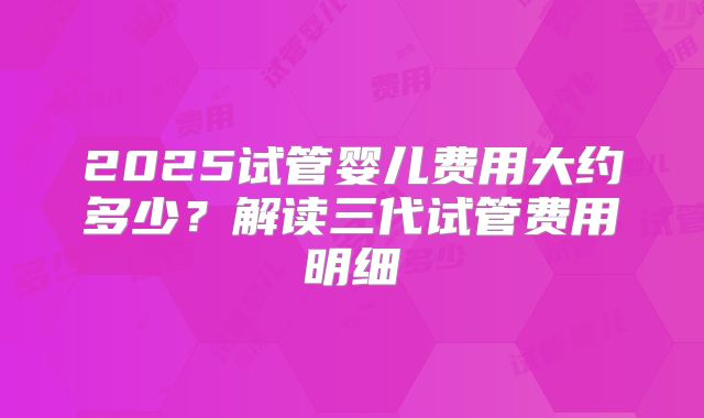 2025试管婴儿费用大约多少？解读三代试管费用明细