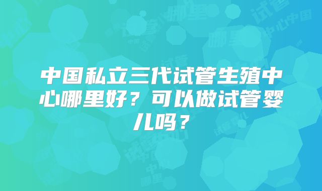 中国私立三代试管生殖中心哪里好？可以做试管婴儿吗？