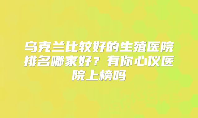 乌克兰比较好的生殖医院排名哪家好？有你心仪医院上榜吗