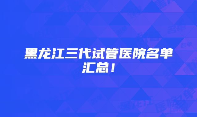 黑龙江三代试管医院名单汇总！