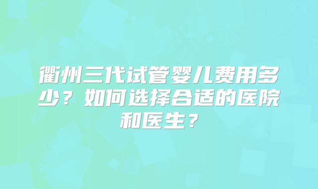 衢州三代试管婴儿费用多少？如何选择合适的医院和医生？