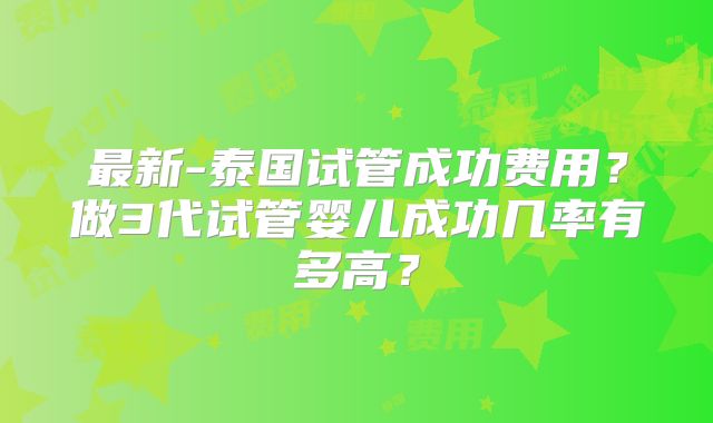 最新-泰国试管成功费用？做3代试管婴儿成功几率有多高？