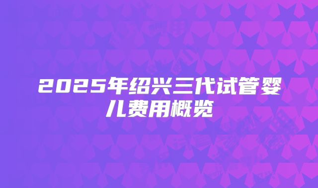 2025年绍兴三代试管婴儿费用概览