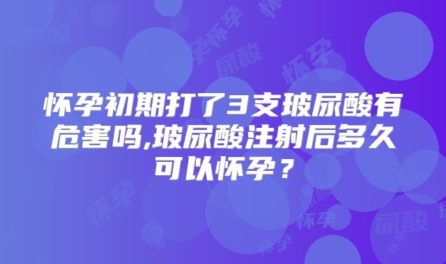 怀孕初期打了3支玻尿酸有危害吗,玻尿酸注射后多久可以怀孕？