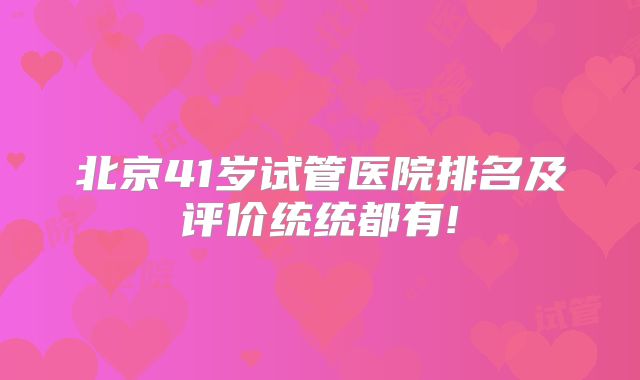 北京41岁试管医院排名及评价统统都有!