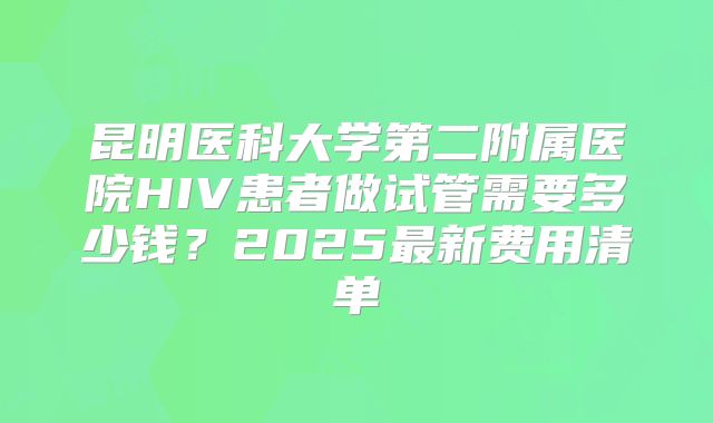 昆明医科大学第二附属医院HIV患者做试管需要多少钱？2025最新费用清单