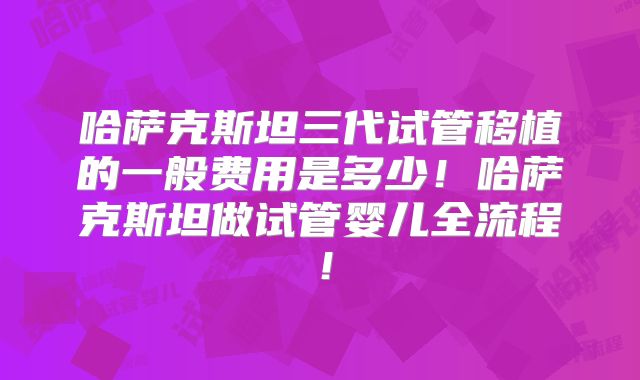 哈萨克斯坦三代试管移植的一般费用是多少!哈萨克斯坦做试管婴儿全流程!