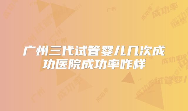 广州三代试管婴儿几次成功医院成功率咋样