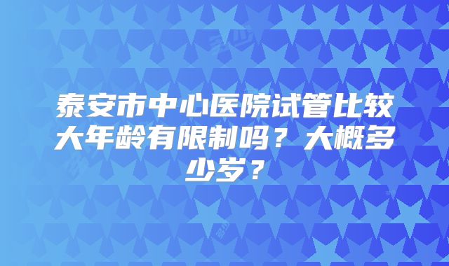 泰安市中心医院试管比较大年龄有限制吗？大概多少岁？