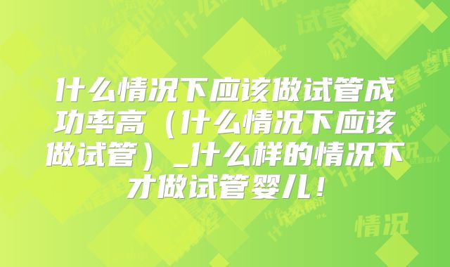 什么情况下应该做试管成功率高（什么情况下应该做试管）_什么样的情况下才做试管婴儿！
