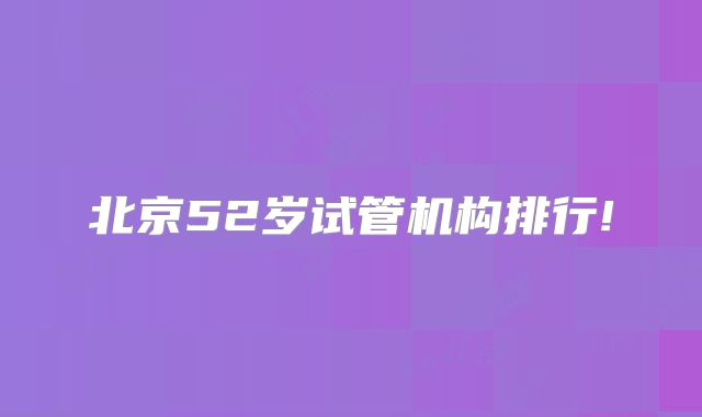 北京52岁试管机构排行!