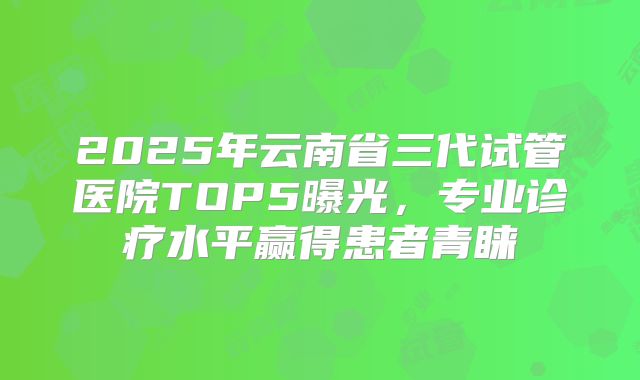 2025年云南省三代试管医院TOP5曝光，专业诊疗水平赢得患者青睐