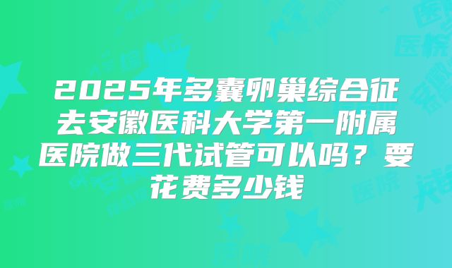 2025年多囊卵巢综合征去安徽医科大学第一附属医院做三代试管可以吗？要花费多少钱