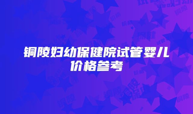 铜陵妇幼保健院试管婴儿价格参考