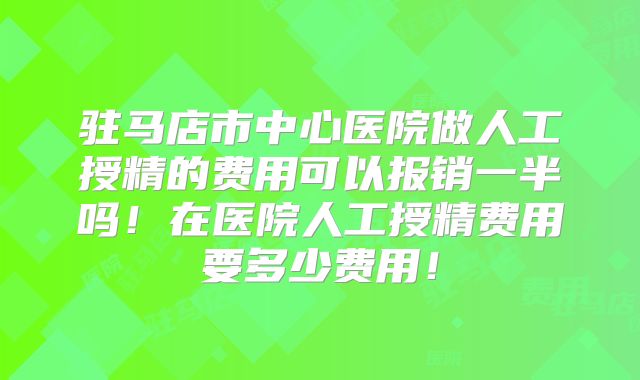 驻马店市中心医院做人工授精的费用可以报销一半吗！在医院人工授精费用要多少费用！