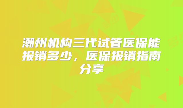 潮州机构三代试管医保能报销多少，医保报销指南分享